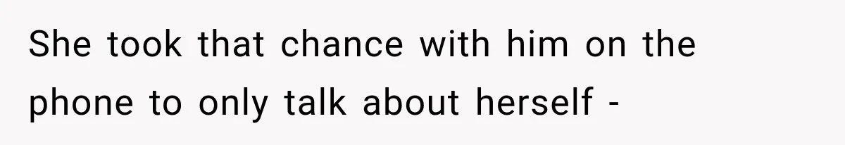 She took that chance with him on the phone to only talk about herself -
