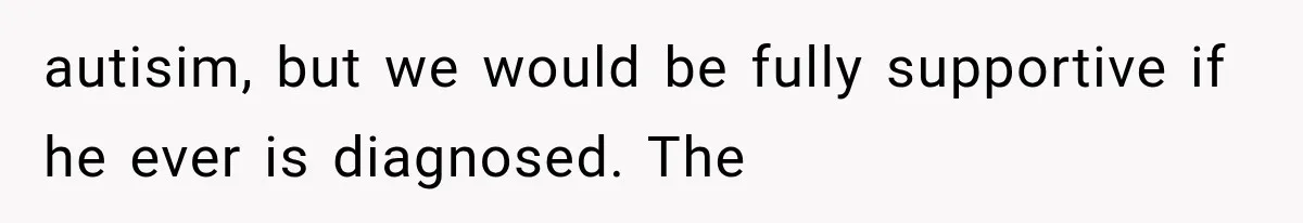 autisim, but we would be fully supportive if he ever is diagnosed. The