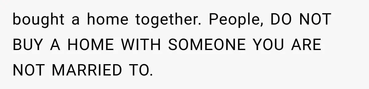 bought a home together. People, DO NOT BUY A HOME WITH SOMEONE YOU ARE NOT MARRIED TO.