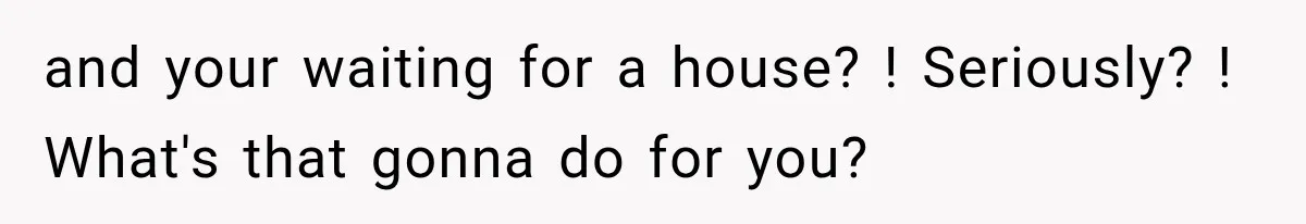 and your waiting for a house? ! Seriously? ! What's that gonna do for you?