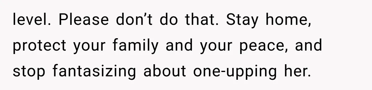 level. Please don’t do that. Stay home, protect your family and your peace, and stop fantasizing about one-upping her.