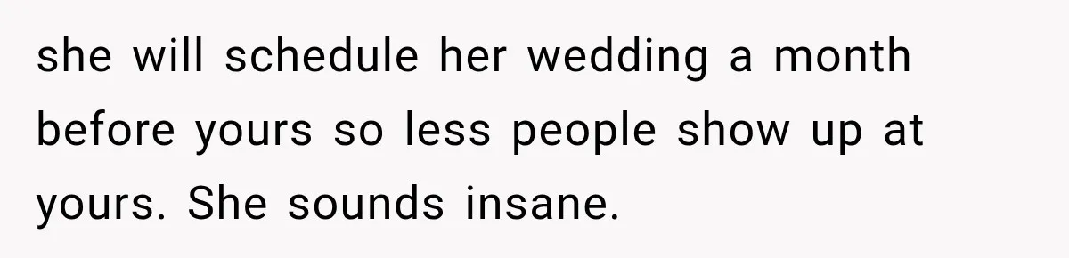 she will schedule her wedding a month before yours so less people show up at yours. She sounds insane.
