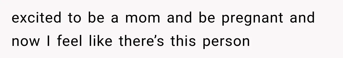 excited to be a mom and be pregnant and now I feel like there’s this person