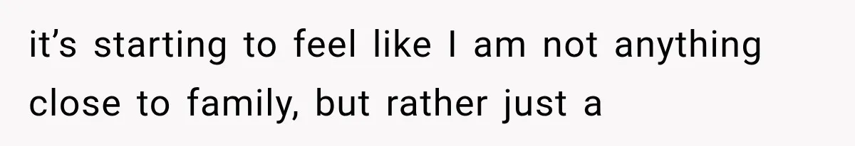 it’s starting to feel like I am not anything close to family, but rather just a
