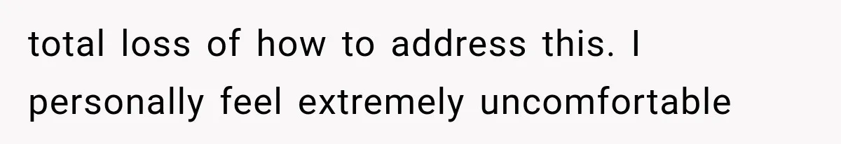 total loss of how to address this. I personally feel extremely uncomfortable