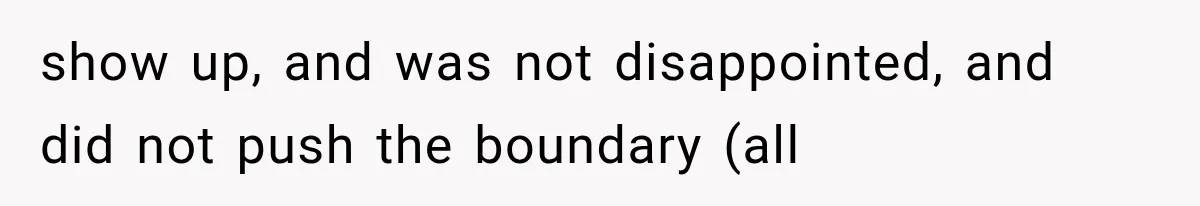 show up, and was not disappointed, and did not push the boundary (all