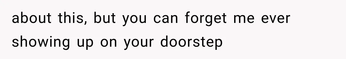 about this, but you can forget me ever showing up on your doorstep
