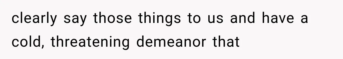 clearly say those things to us and have a cold, threatening demeanor that