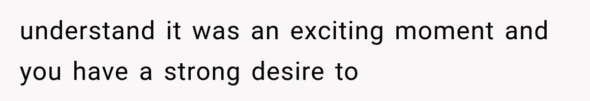 understand it was an exciting moment and you have a strong desire to