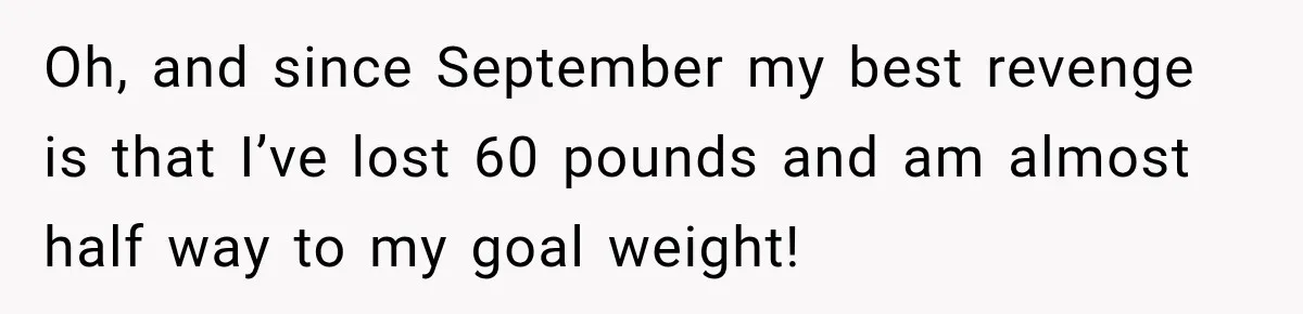 Woman’s Husband Cheats, Then His Own Mom Starts Cooking Every Meal He Hates Oh, and since September my best revenge is that I’ve lost 60 pounds and am almost half way to my goal weight!