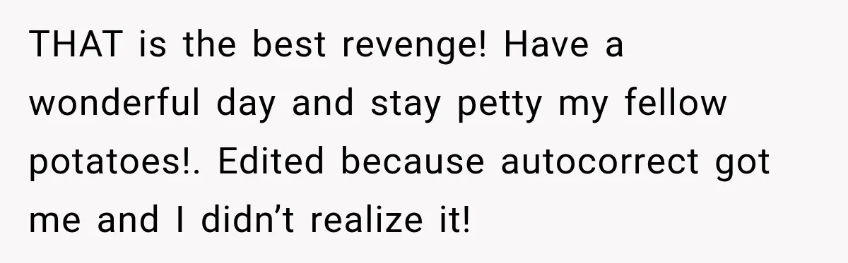 Woman’s Husband Cheats, Then His Own Mom Starts Cooking Every Meal He Hates THAT is the best revenge! Have a wonderful day and stay petty my fellow potatoes!. Edited because autocorrect got me and I didn’t realize it!