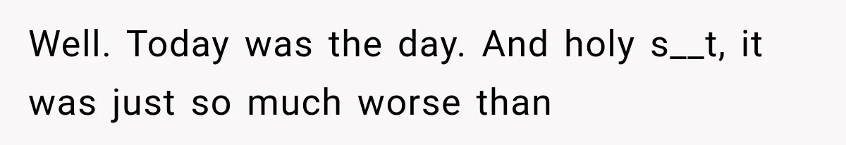 Well. Today was the day. And holy s__t, it was just so much worse than