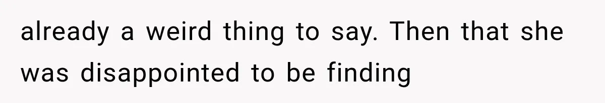 already a weird thing to say. Then that she was disappointed to be finding