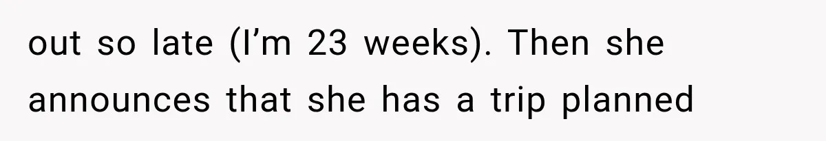 out so late (I’m 23 weeks). Then she announces that she has a trip planned