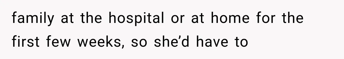 family at the hospital or at home for the first few weeks, so she’d have to