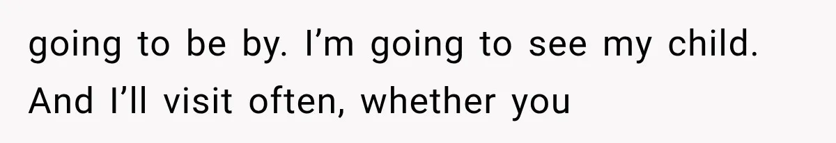 going to be by. I’m going to see my child. And I’ll visit often, whether you