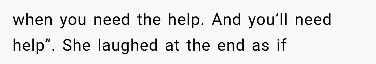 when you need the help. And you’ll need help”. She laughed at the end as if