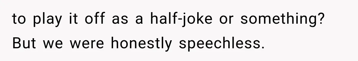 to play it off as a half-joke or something? But we were honestly speechless.
