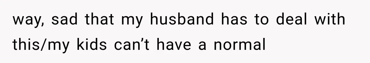 way, sad that my husband has to deal with this/my kids can’t have a normal