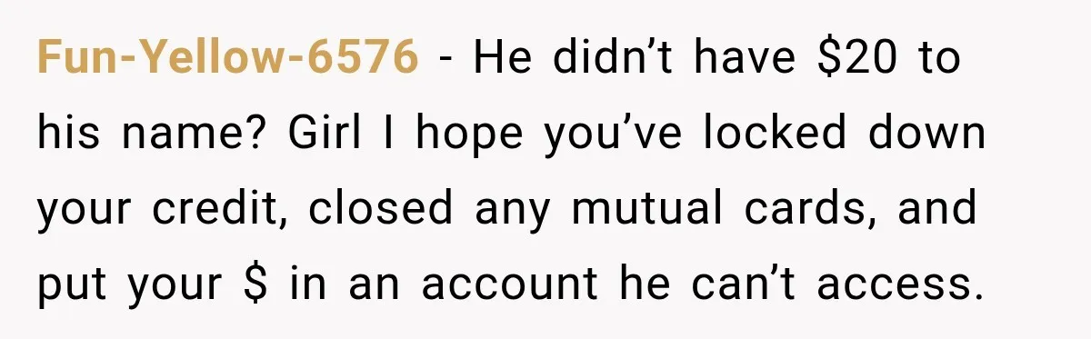 Woman’s Husband Cheats, Then His Own Mom Starts Cooking Every Meal He Hates Fun-Yellow-6576 − He didn’t have $20 to his name? Girl I hope you’ve locked down your credit, closed any mutual cards, and put your $ in an account he can’t...