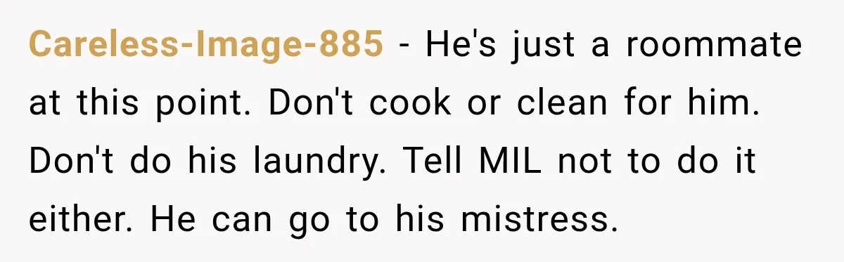 Woman’s Husband Cheats, Then His Own Mom Starts Cooking Every Meal He Hates Careless-Image-885 − He's just a roommate at this point. Don't cook or clean for him. Don't do his laundry. Tell MIL not to do it either. He can go to...