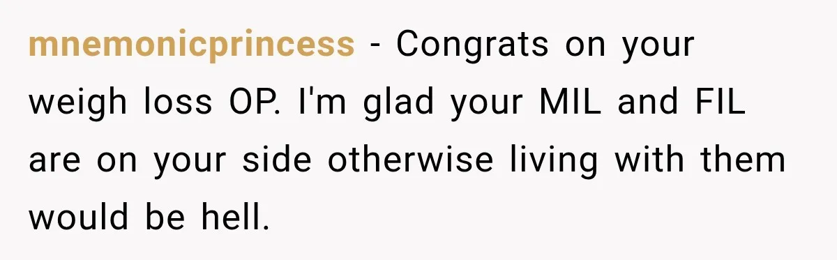 Woman’s Husband Cheats, Then His Own Mom Starts Cooking Every Meal He Hates mnemonicprincess − Congrats on your weigh loss OP. I'm glad your MIL and FIL are on your side otherwise living with them would be hell.