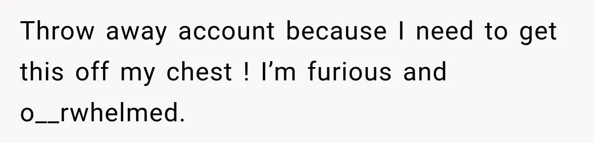 Throw away account because I need to get this off my chest ! I’m furious and o__rwhelmed.