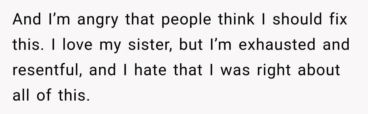 And I’m angry that people think I should fix this. I love my sister, but I’m exhausted and resentful, and I hate that I was right about all of this.