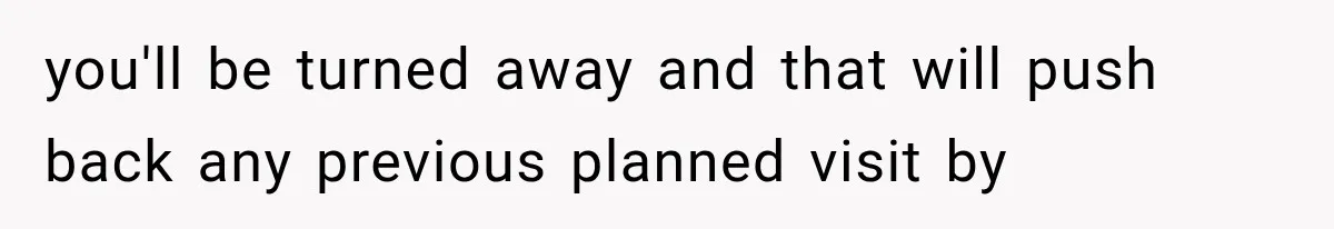 you'll be turned away and that will push back any previous planned visit by