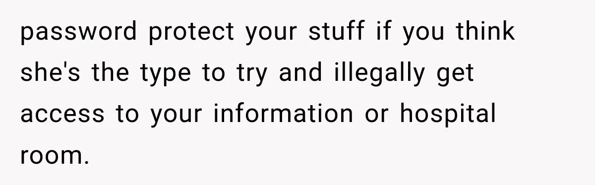 password protect your stuff if you think she's the type to try and illegally get access to your information or hospital room.