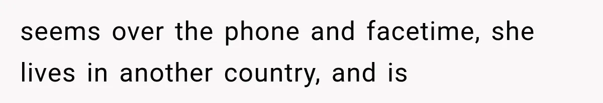 seems over the phone and facetime, she lives in another country, and is