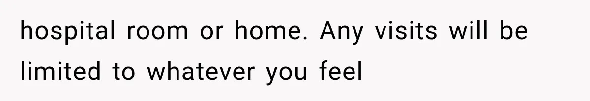 hospital room or home. Any visits will be limited to whatever you feel
