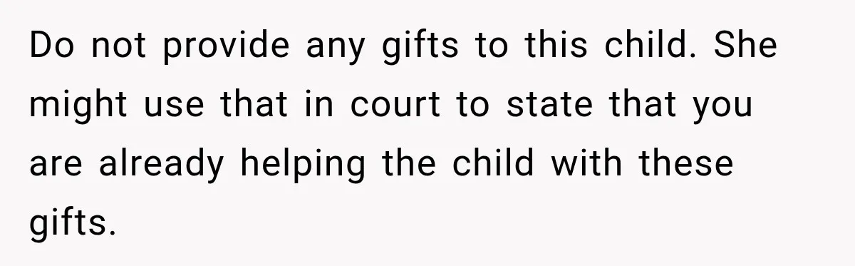 Do not provide any gifts to this child. She might use that in court to state that you are already helping the child with these gifts.