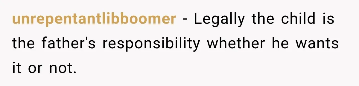 unrepentantlibboomer − Legally the child is the father's responsibility whether he wants it or not.