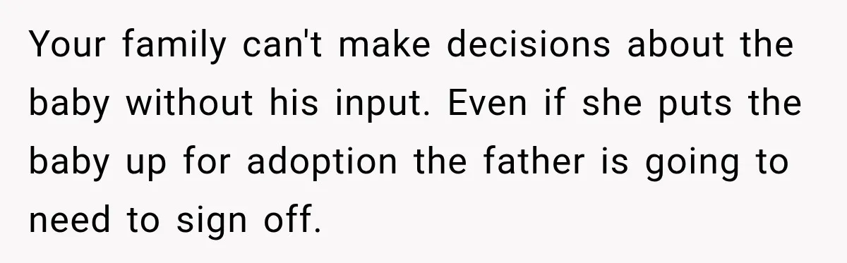 Your family can't make decisions about the baby without his input. Even if she puts the baby up for adoption the father is going to need to sign off.