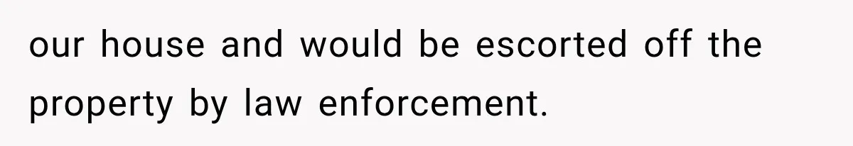 our house and would be escorted off the property by law enforcement.