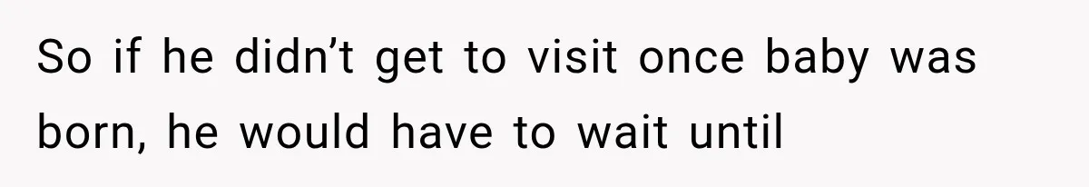 So if he didn’t get to visit once baby was born, he would have to wait until