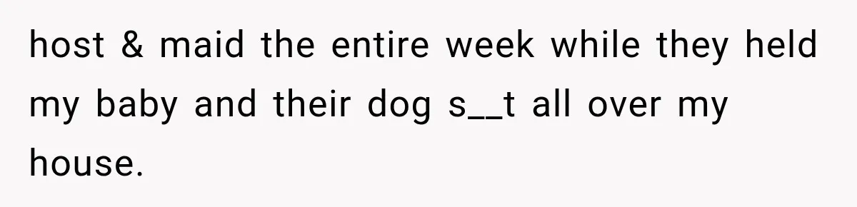 host & maid the entire week while they held my baby and their dog s__t all over my house.