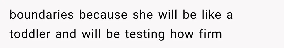 boundaries because she will be like a toddler and will be testing how firm