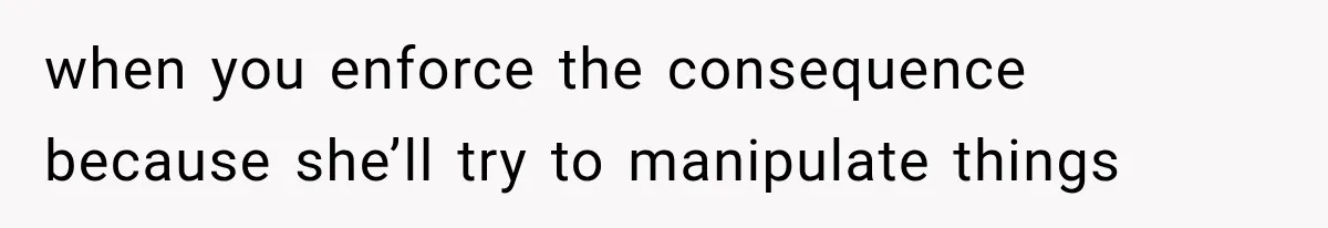 when you enforce the consequence because she’ll try to manipulate things