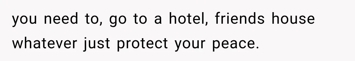 you need to, go to a hotel, friends house whatever just protect your peace.