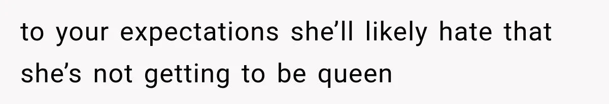 to your expectations she’ll likely hate that she’s not getting to be queen
