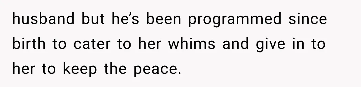 husband but he’s been programmed since birth to cater to her whims and give in to her to keep the peace.