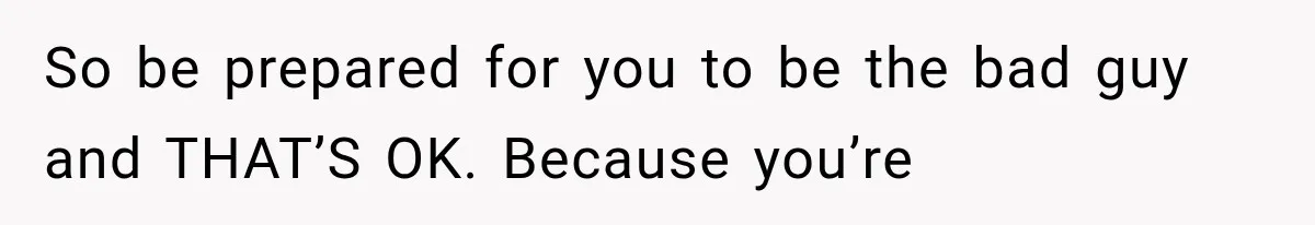 So be prepared for you to be the bad guy and THAT’S OK. Because you’re