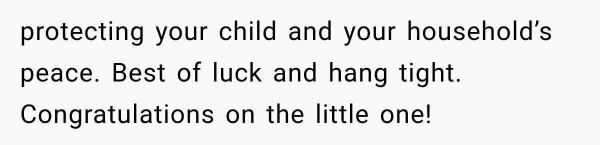 protecting your child and your household’s peace. Best of luck and hang tight. Congratulations on the little one!