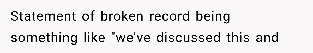 Statement of broken record being something like "we've discussed this and