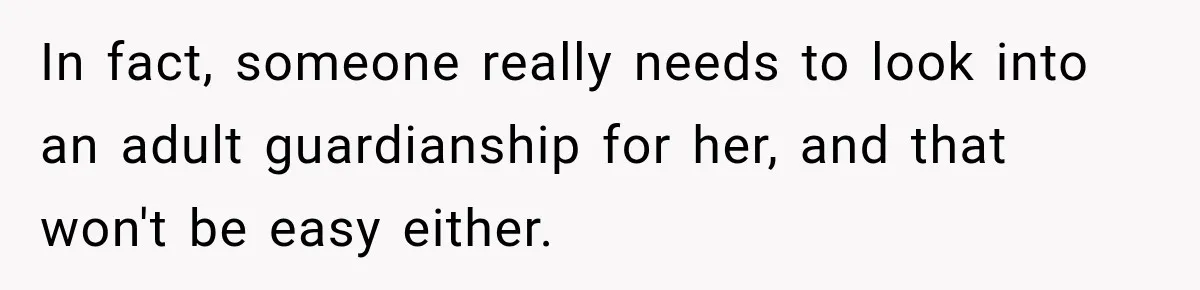 In fact, someone really needs to look into an adult guardianship for her, and that won't be easy either.
