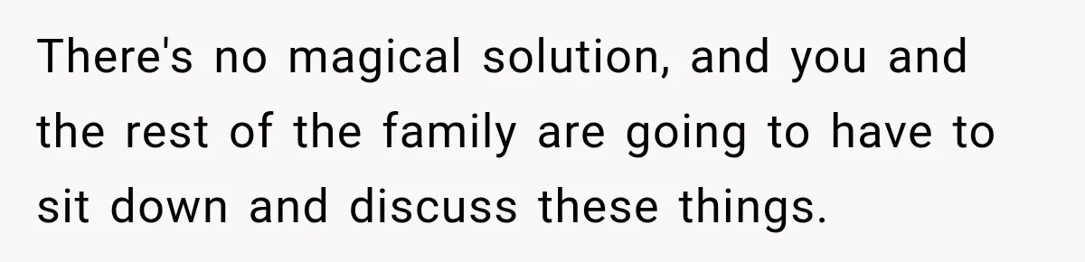 There's no magical solution, and you and the rest of the family are going to have to sit down and discuss these things.