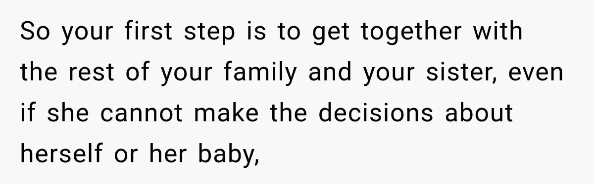 So your first step is to get together with the rest of your family and your sister, even if she cannot make the decisions about herself or her baby,