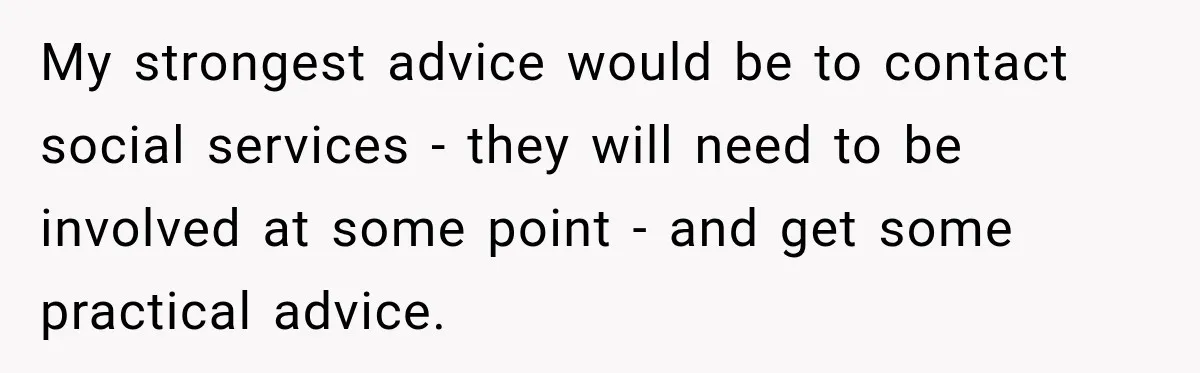 My strongest advice would be to contact social services - they will need to be involved at some point - and get some practical advice.